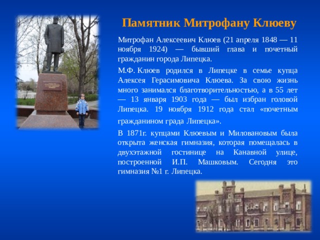 Памятник Митрофану Клюеву  Митрофан Алексеевич Клюев (21 апреля 1848 — 11 ноября 1924) — бывший глава и почетный гражданин города Липецка.  М.Ф. Клюев родился в Липецке в семье купца Алексея Герасимовича Клюева. За свою жизнь много занимался благотворительностью, а в 55 лет — 13 января 1903 года — был избран головой Липецка. 19 ноября 1912 года стал «почетным гражданином града  Липецка».  В 1871г. купцами Клюевым и Миловановым была открыта женская гимназия, которая помещалась в двухэтажной гостинице на Канавной улице, построенной И.П. Машковым. Сегодня это гимназия №1 г. Липецка. 