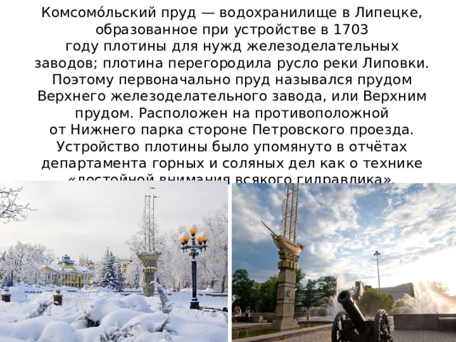 Комсомо́льский пруд — водохранилище в Липецке, образованное при устройстве в 1703 году плотины для нужд железоделательных заводов; плотина перегородила русло реки Липовки. Поэтому первоначально пруд назывался прудом Верхнего железоделательного завода, или Верхним прудом. Расположен на противоположной от Нижнего парка стороне Петровского проезда. Устройство плотины было упомянуто в отчётах департамента горных и соляных дел как о технике «достойной внимания всякого гидравлика». 