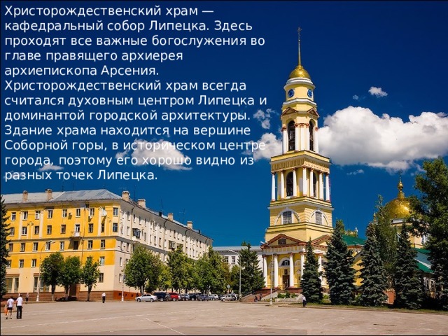 Христорождественский храм — кафедральный собор Липецка. Здесь проходят все важные богослужения во главе правящего архиерея архиепископа Арсения. Христорождественский храм всегда считался духовным центром Липецка и доминантой городской архитектуры. Здание храма находится на вершине Соборной горы, в историческом центре города, поэтому его хорошо видно из разных точек Липецка. 