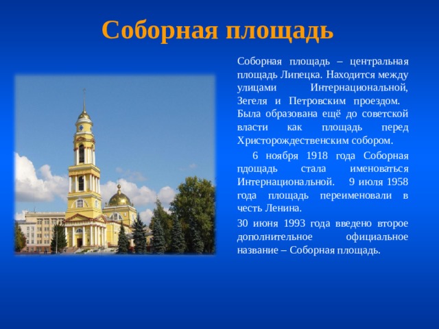 Соборная площадь  Соборная площадь – центральная площадь Липецка. Находится между улицами Интернациональной, Зегеля и Петровским проездом. Была образована ещё до советской власти как площадь перед Христорождественским собором.   6 ноября 1918 года Соборная пдощадь стала именоваться Интернациональной. 9 июля 1958 года площадь переименовали в честь Ленина.  30 июня 1993 года введено второе дополнительное официальное название – Соборная площадь. 
