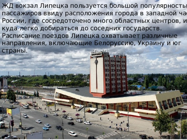ЖД вокзал Липецка пользуется большой популярностью у пассажиров ввиду расположения города в западной части России, где сосредоточено много областных центров, и от куда легко добираться до соседних государств. Расписание поездов Липецка охватывает различные направления, включающие Белоруссию, Украину и юг страны. 