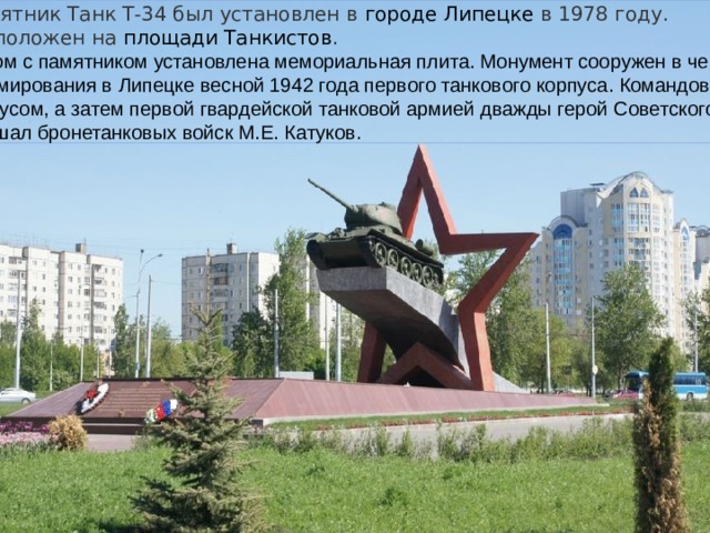 Памятник Танк Т-34 был установлен в  городе Липецке  в 1978 году. Расположен на  площади Танкистов . Рядом с памятником установлена мемориальная плита. Монумент сооружен в честь формирования в Липецке весной 1942 года первого танкового корпуса. Командовал корпусом, а затем первой гвардейской танковой армией дважды герой Советского Союза маршал бронетанковых войск М.Е. Катуков. 