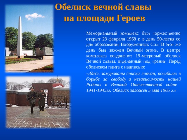 Обелиск вечной славы  на площади Героев  Мемориальный комплекс был торжественно открыт 23 февраля 1968 г. в день 50-летия со дня образования Вооруженных Сил. В этот же день был зажжен Вечный огонь. В центре комплекса воздвигнут 19-метровый обелиск Вечной славы, отделанный под гранит. Перед обелиском плита с надписью:  «Здесь замурованы списки липчан, погибших в борьбе за свободу  и независимость нашей Родины в Великой Отечественной войне  1941-1945гг. Обелиск заложен 5 мая 1965 г.» 