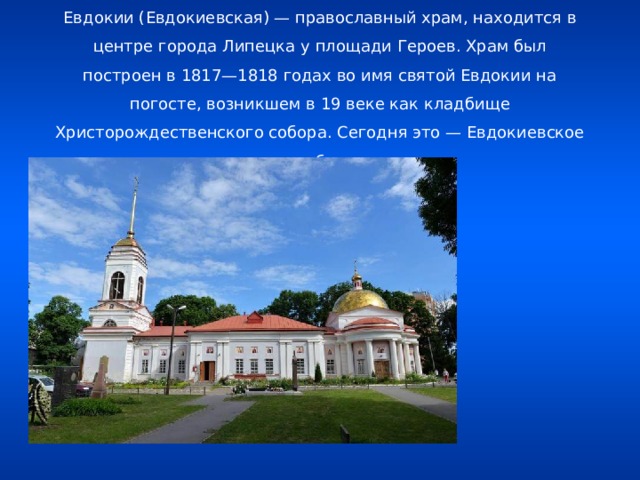 Церковь во имя святой Евдокии Церковь во имя святой Евдокии (Евдокиевская) — православный храм, находится в центре города Липецка у площади Героев. Храм был построен в 1817—1818 годах во имя святой Евдокии на погосте, возникшем в 19 веке как кладбище Христорождественского собора. Сегодня это — Евдокиевское кладбище .   