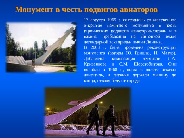Монумент в честь подвигов авиаторов 17 августа 1969 г. состоялось торжественное открытие памятного монумента в честь героических подвигов авиаторов-липчан и в память пребывания на Липецкой земле легендарной эскадрильи имени Ленина. В 2003 г. была проведена реконструкция монумента (авторы Ю. Гришко, И. Мазур). Добавлена композиция летчиков Л.А. Кривенкова и С.М. Шерстобитова. Они погибли в 1968 г., когда в полете отказал двигатель, и летчики держали машину до конца, отводя беду от города 
