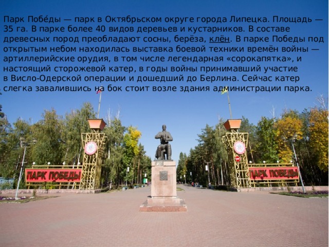 Парк Побе́ды — парк в Октябрьском округе города Липецка. Площадь — 35 га. В парке более 40 видов деревьев и кустарников. В составе древесных пород преобладают сосны, берёза,  клён . В парке Победы под открытым небом находилась выставка боевой техники времён войны — артиллерийские орудия, в том числе легендарная «сорокапятка», и настоящий сторожевой катер, в годы войны принимавший участие в Висло-Одерской операции и дошедший до Берлина. Сейчас катер слегка завалившись на бок стоит возле здания администрации парка.  