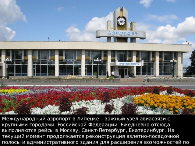 Международный аэропорт в Липецке – важный узел авиасвязи с крупными городами. Российской Федерации. Ежедневно отсюда выполняются рейсы в Москву, Санкт-Петербург, Екатеринбург. На текущий момент продолжается реконструкция взлетно-посадочной полосы и административного здания для расширения возможностей по организации международных рейсов 