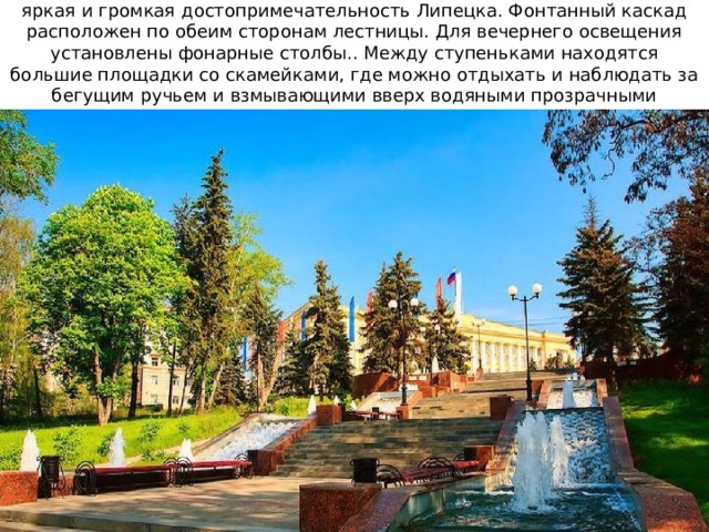 Каскад фонтанов на Соборной лестнице (Петровский спуск) - самая яркая и громкая достопримечательность Липецка. Фонтанный каскад расположен по обеим сторонам лестницы. Для вечернего освещения установлены фонарные столбы.. Между ступеньками находятся большие площадки со скамейками, где можно отдыхать и наблюдать за бегущим ручьем и взмывающими вверх водяными прозрачными столбиками. 