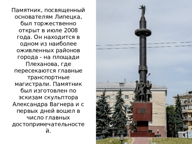 Памятник, посвященный основателям Липецка, был торжественно открыт в июле 2008 года. Он находится в одном из наиболее оживленных районов города - на площади Плеханова, где пересекаются главные транспортные магистрали. Памятник был изготовлен по эскизам скульптора Александра Вагнера и с первых дней вошел в число главных достопримечательностей.    
