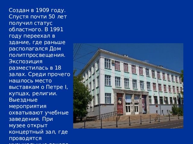 Создан в 1909 году. Спустя почти 50 лет получил статус областного. В 1991 году переехал в здание, где раньше располагался Дом политпросвещения. Экспозиция разместилась в 18 залах. Среди прочего нашлось место выставкам о Петре I, купцах, религии. Выездные мероприятия охватывают учебные заведения. При музее открыт концертный зал, где проводятся музыкальные вечера и выступает местный оркестр народных инструментов. 