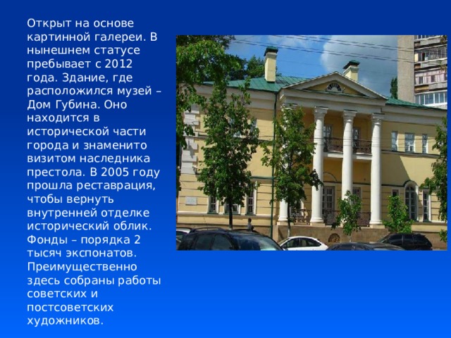 Открыт на основе картинной галереи. В нынешнем статусе пребывает с 2012 года. Здание, где расположился музей – Дом Губина. Оно находится в исторической части города и знаменито визитом наследника престола. В 2005 году прошла реставрация, чтобы вернуть внутренней отделке исторический облик. Фонды – порядка 2 тысяч экспонатов. Преимущественно здесь собраны работы советских и постсоветских художников. 