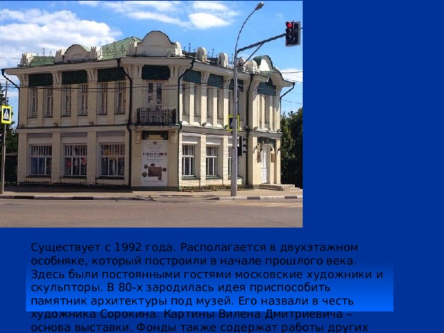 Существует с 1992 года. Располагается в двухэтажном особняке, который построили в начале прошлого века. Здесь были постоянными гостями московские художники и скульпторы. В 80-х зародилась идея приспособить памятник архитектуры под музей. Его назвали в честь художника Сорокина. Картины Вилена Дмитриевича – основа выставки. Фонды также содержат работы других знаменитых отечественных мастеров. 