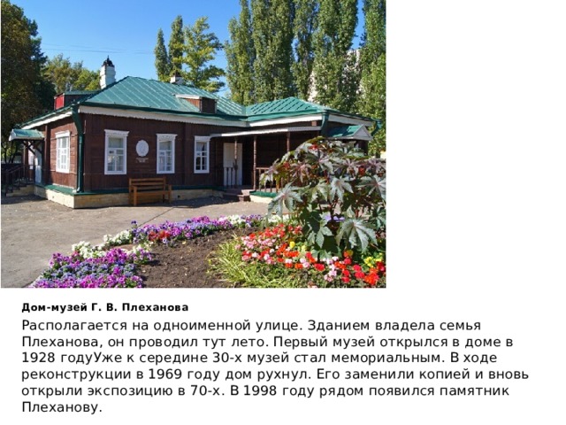 Дом-музей Г. В. Плеханова Располагается на одноименной улице. Зданием владела семья Плеханова, он проводил тут лето. Первый музей открылся в доме в 1928 годуУже к середине 30-х музей стал мемориальным. В ходе реконструкции в 1969 году дом рухнул. Его заменили копией и вновь открыли экспозицию в 70-х. В 1998 году рядом появился памятник Плеханову. 