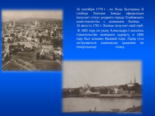  16 сентября 1779 г - по Указу Екатерины II слобода Липские Заводы официально получает статус уездного города Тамбовского наместничества с названием Липецк.  16 августа 1781 г Липецк получает свой герб.   В 1805 году по указу Александра I началось строительство липецкого курорта, в 1806 году был заложен Нижний парк. Город стал застраиваться каменными зданиями по генеральному плану.   