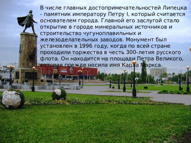 В числе главных достопримечательностей Липецка - памятник императору Петру I, который считается основателем города. Главной его заслугой стало открытие в городе минеральных источников и строительство чугуноплавильных и железоделательных заводов. Монумент был установлен в 1996 году, когда по всей стране проходили торжества в честь 300-летия русского флота. Он находится на площади Петра Великого, которая прежде носила имя Карла Маркса.     