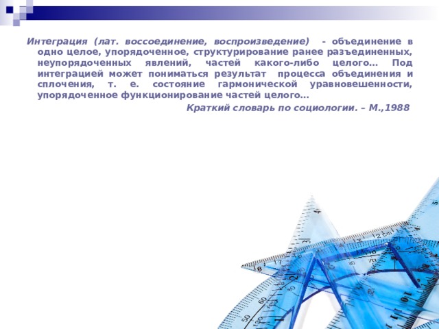 Интеграция (лат. воссоединение, воспроизведение) - объединение в одно целое, упорядоченное, структурирование ранее разъединенных, неупорядоченных явлений, частей какого-либо целого… Под интеграцией может пониматься результат процесса объединения и сплочения, т. е. состояние гармонической уравновешенности, упорядоченное функционирование частей целого… Краткий словарь по социологии. – М.,1988