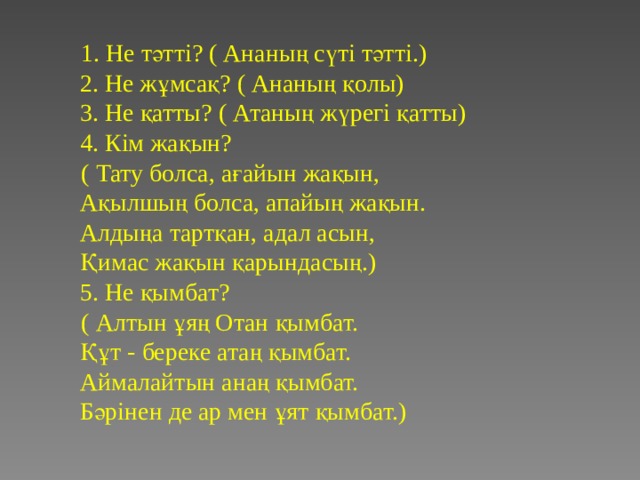  1. Не тәтті? ( Ананың сүті тәтті.)  2. Не жұмсақ? ( Ананың қолы)  3. Не қатты? ( Атаның жүрегі қатты)  4. Кім жақын?  ( Тату болса, ағайын жақын,  Ақылшың болса, апайың жақын.  Алдыңа тартқан, адал асын,  Қимас жақын қарындасың.)  5. Не қымбат?  ( Алтын ұяң Отан қымбат.  Құт - береке атаң қымбат.  Аймалайтын анаң қымбат.  Бәрінен де ар мен ұят қымбат.) 