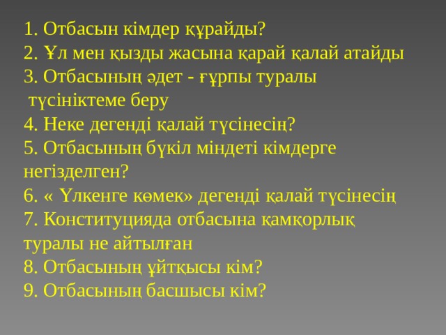 1. Отбасын кімдер құрайды?  2. Ұл мен қызды жасына қарай қалай атайды  3. Отбасының әдет - ғұрпы туралы  түсініктеме беру  4. Неке дегенді қалай түсінесің?  5. Отбасының бүкіл міндеті кімдерге негізделген?  6. « Үлкенге көмек» дегенді қалай түсінесің  7. Конституцияда отбасына қамқорлық туралы не айтылған  8. Отбасының ұйтқысы кім?  9. Отбасының басшысы кім?   