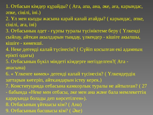 1. Отбасын кімдер құрайды? ( Ата, апа, ана, әке, аға, қарындас, әпке, сіңілі, іні.)  2. Ұл мен қызды жасына қарай қалай атайды? ( қарындас, әпке, сіңілі, аға, іні)  3. Отбасының әдет - ғұрпы туралы түсініктеме беру ( Үлкенді сыйлау, айтқан ақылдарын тыңдау, үлкендер - кішіге ақылшы, кішіге - көмекші.  4. Неке дегенді қалай түсінесің? ( Сүйіп қосылған екі адамның ерікті одағы)  5. Отбасының бүкіл міндеті кімдерге негізделген?( Ата - анасына)  6. « Үлкенге көмек» дегенді қалай түсінесің? ( Үлкендердің заттарын көтеріп, айтқандарын істеу керек.)  7. Конституцияда отбасына қамқорлық туралы не айтылған? ( 27 - бабында «Неке мен отбасы, әке мен ана және бала мемлекеттің қарауында болады деп көрсетілген»).  8. Отбасының ұйтқысы кім? ( Ана)  9. Отбасының басшысы кім? ( Әке) 