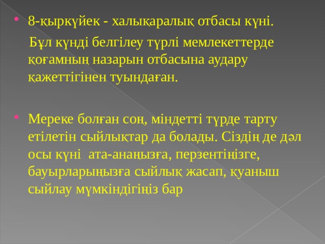 8-қыркүйек - халықаралық отбасы күні.  Бұл күнді белгілеу түрлі мемлекеттерде қоғамның назарын отбасына аудару қажеттігінен туындаған. Мереке болған соң, міндетті түрде тарту  етілетін сыйлықтар да болады. Сіздің де дәл осы күні ата-анаңызға, перзентіңізге, бауырларыңызға сыйлық жасап, қуаныш сыйлау мүмкіндігіңіз бар  