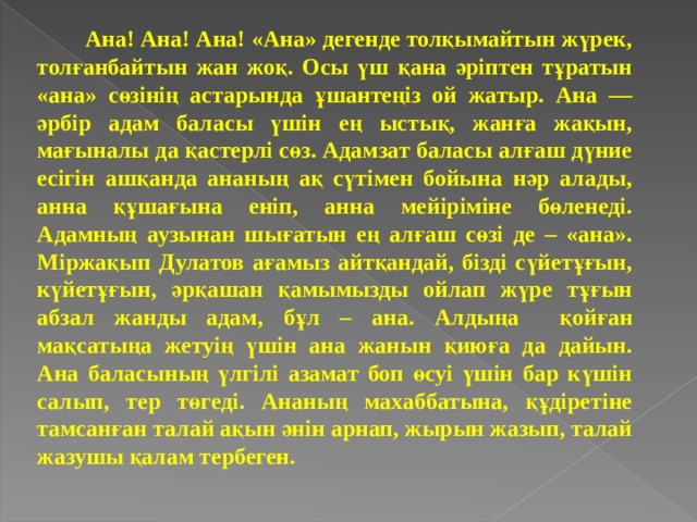  Ана! Ана! Ана! «Ана» дегенде толқымайтын жүрек, толғанбайтын жан жоқ. Осы үш қана әріптен тұратын «ана» сөзінің астарында ұшантеңіз ой жатыр. Ана — әрбір адам баласы үшін ең ыстық, жанға жақын, мағыналы да қастерлі сөз. Адамзат баласы алғаш дүние есігін ашқанда ананың ақ сүтімен бойына нәр алады, анна құшағына еніп, анна мейіріміне бөленеді. Адамның аузынан шығатын ең алғаш сөзі де – «ана». Міржақып Дулатов ағамыз айтқандай, бізді сүйетұғын, күйетұғын, әрқашан қамымызды ойлап жүре тұғын абзал жанды адам, бұл – ана. Алдыңа  қойған мақсатыңа жетуің үшін ана жанын қиюға да дайын. Ана баласының үлгілі азамат боп өсуі үшін бар күшін салып, тер төгеді. Ананың махаббатына, құдіретіне тамсанған талай ақын әнін арнап, жырын жазып, талай жазушы қалам тербеген. 