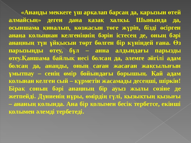  «Анаңды меккеге үш арқалап барсаң да, қарызын өтей алмайсың» деген дана қазақ халқы. Шынында да, осыншама қиналып, көзжасын төге жүріп, бізді өсірген анаңа қолыңнан келгеніңнің бәрін істесең де, оның бәрі анаңның түн ұйқысын төрт бөлген бір күніндей ғана. Өз парызыңды өтеу, бұл – анна алдындағы парызды өтеу.Қаншама байлық иесі болсаң да, әлемге әйгілі адам болсаң да, анаңды, оның саған жасаған жақсылығын ұмытпау – сенің өмір бойындағы борышың. Қай адам қолынан келген сый – құрметін жасамады десеңші, шіркін! Бірақ соның бәрі анаңның бір ауыз жылы сөзіне де жетпейді. Дүниенің нұры, өмірдің гүлі, қызықтың қызығы – ананың қолында. Ана бір қолымен бесік тербетсе, екінші қолымен әлемді тербетеді.   