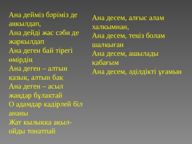 Ана дейм із бәріміз де аңқылдап,  Ана дейді жас сәби де жарқылдап Ана деген бай тірегі өмірдің Ана деген – алтын қазық, алтын бақ Ана деген – асыл жаңдар бұлақтай О адамдар қадірлей біл ананы Жат қылыққа ақыл-ойды тонатпай Ана десем, алғыс алам халқымнан, Ана десем, теңіз болам шалқыған Ана десем, ашылады қабағым Ана десем, әділдікті ұғамын 