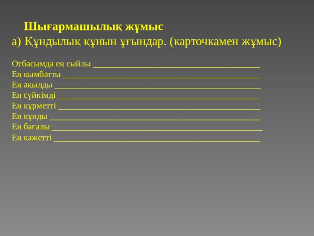 Шығармашылық жұмыс  а) Құндылық құнын ұғындар. (карточкамен жұмыс)   Отбасымда ең сыйлы ______________________________________  Ең қымбатты _____________________________________________  Ең ақылды _______________________________________________  Ең сүйкімді ______________________________________________  Ең құрметті ______________________________________________  Ең құнды ________________________________________________  Ең бағалы ________________________________________________  Ең қажетті _______________________________________________ 