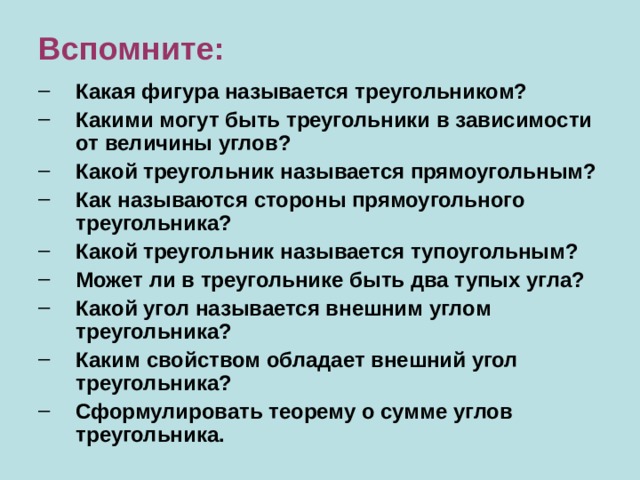 Вспомните: Какая фигура называется треугольником? Какими могут быть треугольники в зависимости от величины углов? Какой треугольник называется прямоугольным ? Как называются стороны прямоугольного треугольника? Какой треугольник называется тупоугольным ? Может ли в треугольнике быть два тупых угла? Какой угол называется внешним углом треугольника? Каким свойством обладает внешний угол треугольника? Сформулировать теорему о сумме углов треугольника. Какая фигура называется треугольником? Какими могут быть треугольники в зависимости от величины углов? Какой треугольник называется прямоугольным ? Как называются стороны прямоугольного треугольника? Какой треугольник называется тупоугольным ? Может ли в треугольнике быть два тупых угла? Какой угол называется внешним углом треугольника? Каким свойством обладает внешний угол треугольника? Сформулировать теорему о сумме углов треугольника. 
