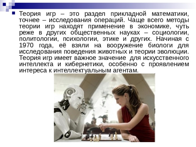 Теория игр – это раздел прикладной математики, точнее – исследования операций. Чаще всего методы теории игр находят применение в экономике, чуть реже в других общественных науках – социологии, политологии, психологии, этике и других. Начиная с 1970 года, её взяли на вооружение биологи для исследования поведения животных и теории эволюции. Теория игр имеет важное значение для искусственного интеллекта и кибернетики, особенно с проявлением интереса к интеллектуальным агентам. 