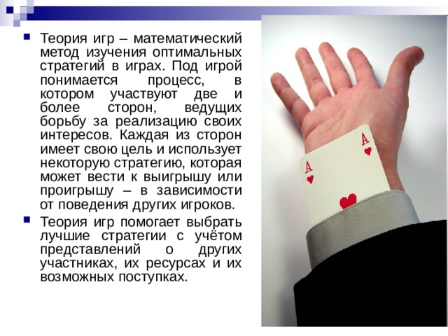 Теория игр – математический метод изучения оптимальных стратегий в играх. Под игрой понимается процесс, в котором участвуют две и более сторон, ведущих борьбу за реализацию своих интересов. Каждая из сторон имеет свою цель и использует некоторую стратегию, которая может вести к выигрышу или проигрышу – в зависимости от поведения других игроков. Теория игр помогает выбрать лучшие стратегии с учётом представлений о других участниках, их ресурсах и их возможных поступках. 