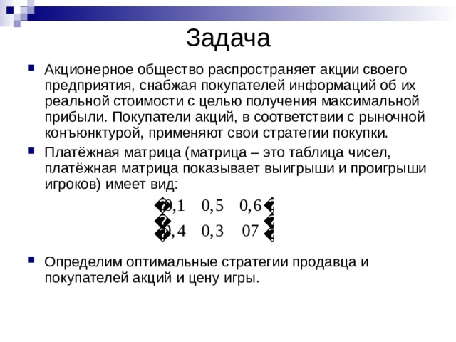 Задача Акционерное общество распространяет акции своего предприятия, снабжая покупателей информаций об их реальной стоимости с целью получения максимальной прибыли. Покупатели акций, в соответствии с рыночной конъюнктурой, применяют свои стратегии покупки. Платёжная матрица (матрица – это таблица чисел, платёжная матрица показывает выигрыши и проигрыши игроков) имеет вид: Определим оптимальные стратегии продавца и покупателей акций и цену игры. 
