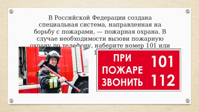 В Российской Федерации создана специальная система, на­правленная на борьбу с пожарами, — пожарная охрана. В случае необходимости вызови пожарную охрану по телефону, наберите номер 101 или 112. 