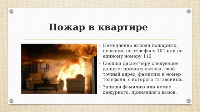 Пожар в квартире Немедленно вызови пожарных, позвонив по телефону 101 или по единому номеру 112 Сообщи диспетчеру следующие данные: причину вызова, свой точный адрес, фамилию и номер телефона, с которого ты звонишь. Запиши фамилию или номер дежурного, принявшего вызов. 