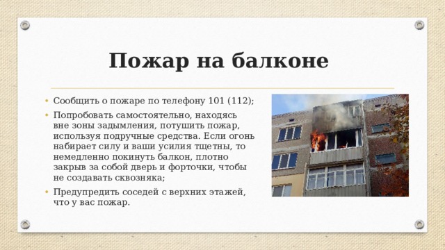 Пожар на балконе Сообщить о пожаре по телефону 101 (112); Попробовать самостоятельно, находясь вне зоны задымления, потушить пожар, используя подручные средства. Если огонь набирает силу и ваши усилия тщетны, то немедленно покинуть балкон, плотно закрыв за собой дверь и форточки, чтобы не создавать сквозняка; Предупредить соседей с верхних этажей, что у вас пожар. 