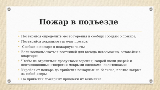 Пожар в подъезде Постарайся определить место горения и сообщи соседям о пожаре; Постарайся локализовать очаг пожара;  Сообщи о пожаре в пожарную часть; Если воспользоваться лестницей для выхода невозможно, оставайся в квартире; Чтобы не отравиться продуктами горения, закрой щели дверей и вентиляционные отверстия мокрыми одеялами, полотенцами; Укройся от пожара до прибытия пожарных на балконе, плотно закрыв за собой дверь; По прибытии пожарных привлеки их внимание. 