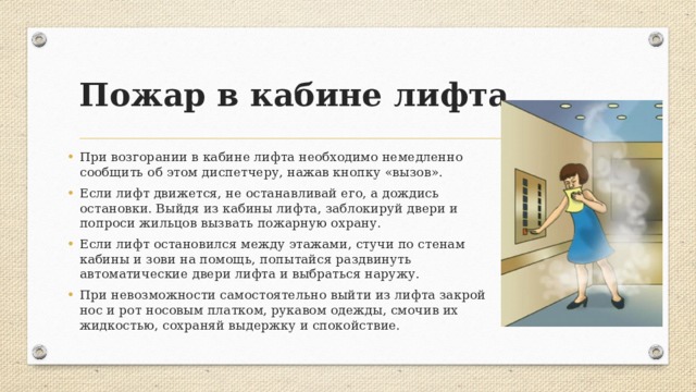 Пожар в кабине лифта При возгорании в кабине лифта необходимо немедленно сообщить об этом диспетчеру, нажав кнопку «вызов». Если лифт движется, не останавливай его, а дождись остановки. Выйдя из кабины лифта, заблокируй двери и попроси жильцов вызвать пожарную охрану. Если лифт остановился между этажами, стучи по стенам кабины и зови на помощь, попытайся раздвинуть автоматические двери лифта и выбраться наружу. При невозможности самостоятельно выйти из лифта закрой нос и рот носовым платком, рукавом одежды, смочив их жидкостью, сохраняй выдержку и спокойствие. 