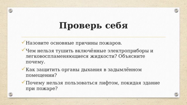 Проверь себя Назовите основные причины пожаров. Чем нельзя тушить включённые электроприборы и легковоспламеняющиеся жидкости? Объясните почему. Как защитить органы дыхания в задымлённом помещении? Почему нельзя пользоваться лифтом, покидая здание при пожаре? 