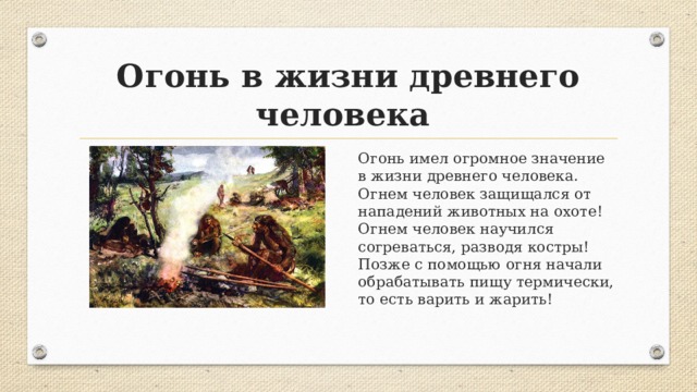 Огонь в жизни древнего человека Огонь имел огромное значение в жизни древнего человека. Огнем человек защищался от нападений животных на охоте! Огнем человек научился согреваться, разводя костры! Позже с помощью огня начали обрабатывать пищу термически, то есть варить и жарить! 