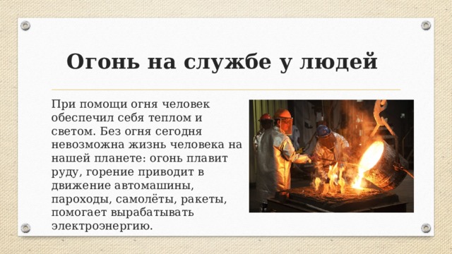 Огонь на службе у людей При помощи огня человек обеспечил себя теплом и светом. Без огня сегодня невозможна жизнь человека на нашей планете: огонь плавит руду, горение приводит в движение автомашины, пароходы, самолёты, ракеты, помогает вырабатывать электроэнергию. 