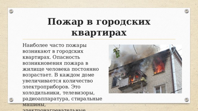 Пожар в городских квартирах Наиболее часто пожары возникают в городских квартирах. Опасность возникновения пожара в жилище человека постоянно возрастает. В каждом доме увеличивается количество электроприборов. Это холодильники, телевизоры, радиоаппаратура, стиральные машины, электронагревательные приборы. 