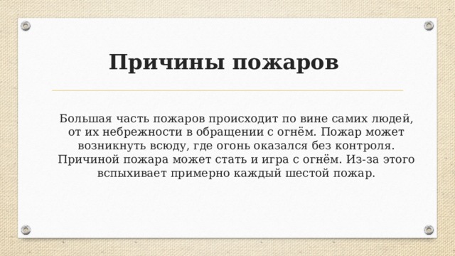Причины пожаров Большая часть пожаров происходит по вине самих людей, от их небрежности в обращении с огнём. Пожар может возникнуть всюду, где огонь оказался без контроля. Причиной пожара может стать и игра с огнём. Из-за этого вспыхивает примерно каждый шестой пожар. 