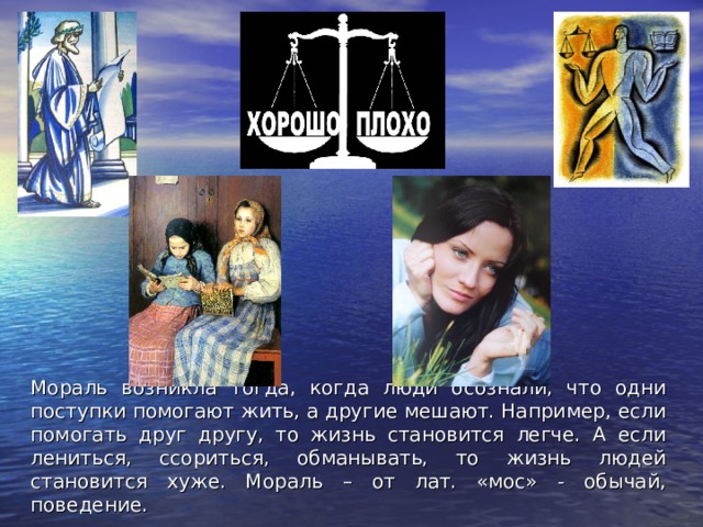 Мораль возникла тогда, когда люди осознали, что одни поступки помогают жить, а другие мешают. Например, если помогать друг другу, то жизнь становится легче. А если лениться, ссориться, обманывать, то жизнь людей становится хуже. Мораль – от лат. «мос» - обычай, поведение. 