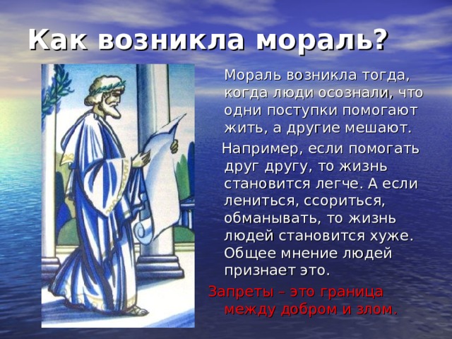 Как возникла мораль?  Мораль возникла тогда, когда люди осознали, что одни поступки помогают жить, а другие мешают.  Например, если помогать друг другу, то жизнь становится легче. А если лениться, ссориться, обманывать, то жизнь людей становится хуже. Общее мнение людей признает это. Запреты – это граница между добром и злом. 