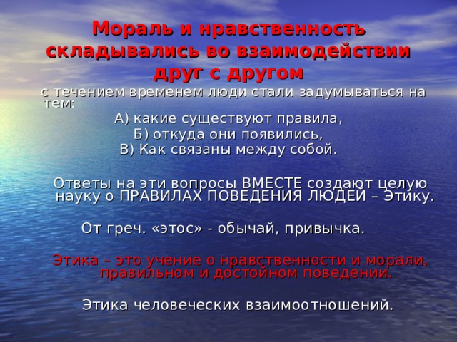 Мораль и нравственность складывались во взаимодействии друг с другом  с течением временем люди стали задумываться на тем: А) какие существуют правила, Б) откуда они появились, В) Как связаны между собой.  Ответы на эти вопросы ВМЕСТЕ создают целую науку о ПРАВИЛАХ ПОВЕДЕНИЯ ЛЮДЕЙ – Этику.  От греч. «этос» - обычай, привычка.  Этика – это учение о нравственности и морали, правильном и достойном поведении. Этика человеческих взаимоотношений. 