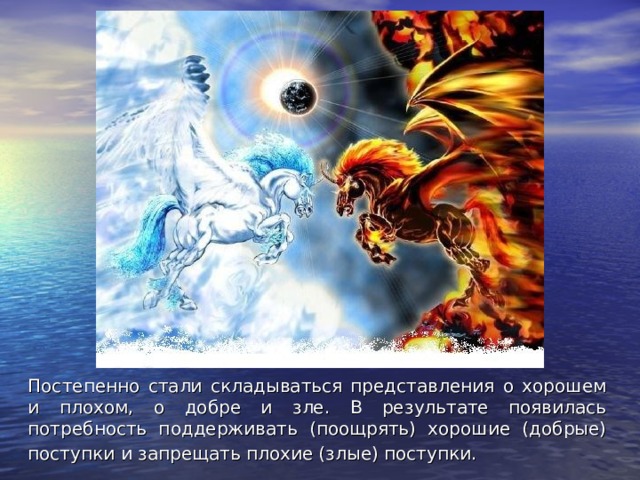 Постепенно стали складываться представления о хорошем и плохом, о добре и зле. В результате появилась потребность поддерживать (поощрять) хорошие (добрые) поступки и запрещать плохие (злые) поступки.  