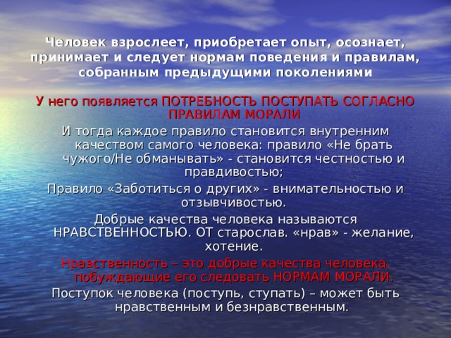 Человек взрослеет, приобретает опыт, осознает, принимает и следует нормам поведения и правилам, собранным предыдущими поколениями У него появляется ПОТРЕБНОСТЬ ПОСТУПАТЬ СОГЛАСНО ПРАВИЛАМ МОРАЛИ И тогда каждое правило становится внутренним качеством самого человека: правило «Не брать чужого/Не обманывать» - становится честностью и правдивостью; Правило «Заботиться о других» - внимательностью и отзывчивостью. Добрые качества человека называются НРАВСТВЕННОСТЬЮ. ОТ старослав. «нрав» - желание, хотение. Нравственность – это добрые качества человека, побуждающие его следовать НОРМАМ МОРАЛИ. Поступок человека (поступь, ступать) – может быть нравственным и безнравственным. 