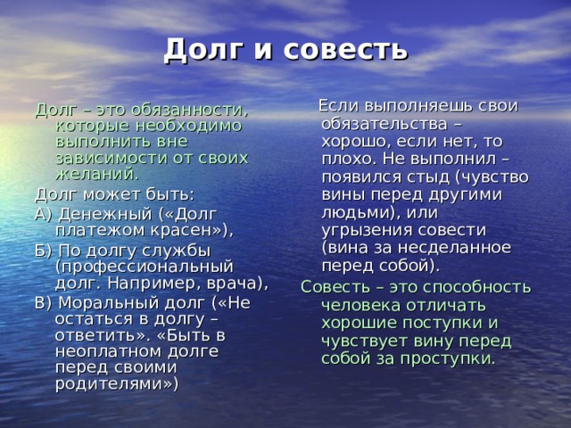 Долг и совесть  Если выполняешь свои обязательства – хорошо, если нет, то плохо. Не выполнил – появился стыд (чувство вины перед другими людьми), или угрызения совести (вина за несделанное перед собой). Совесть – это способность человека отличать хорошие поступки и чувствует вину перед собой за проступки. Долг – это обязанности, которые необходимо выполнить вне зависимости от своих желаний. Долг может быть: А) Денежный («Долг платежом красен»), Б) По долгу службы (профессиональный долг. Например, врача), В) Моральный долг («Не остаться в долгу – ответить». «Быть в неоплатном долге перед своими родителями») 
