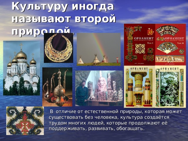 Культуру иногда называют второй природой.  В отличие от естественной природы, которая может существовать без человека, культура создаётся трудом многих людей, которые продолжают её поддерживать, развивать, обогащать. 