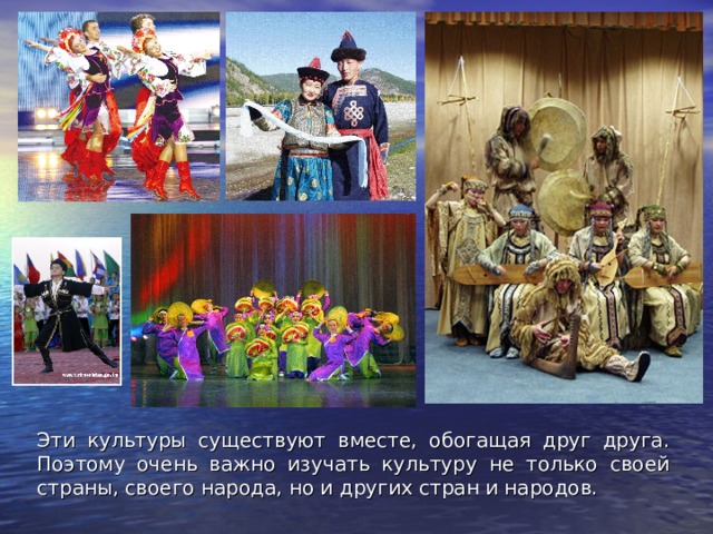 Эти культуры существуют вместе, обогащая друг друга. Поэтому очень важно изучать культуру не только своей страны, своего народа, но и других стран и народов. 